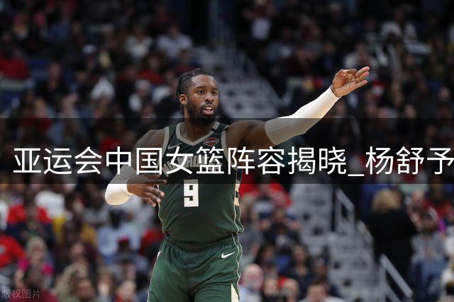 亚运会中国女篮阵容揭晓 杨舒予张子宇入选 邓雨婷落选